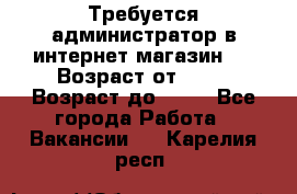 Требуется администратор в интернет магазин.  › Возраст от ­ 22 › Возраст до ­ 40 - Все города Работа » Вакансии   . Карелия респ.